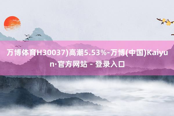 万博体育H30037)高潮5.53%-万博(中国)Kaiyun·官方网站 - 登录入口