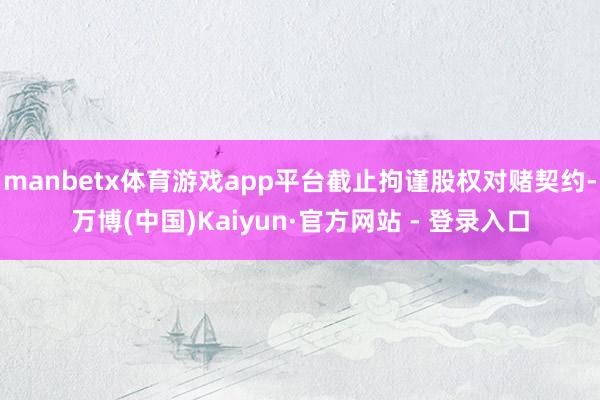 manbetx体育游戏app平台截止拘谨股权对赌契约-万博(中国)Kaiyun·官方网站 - 登录入口