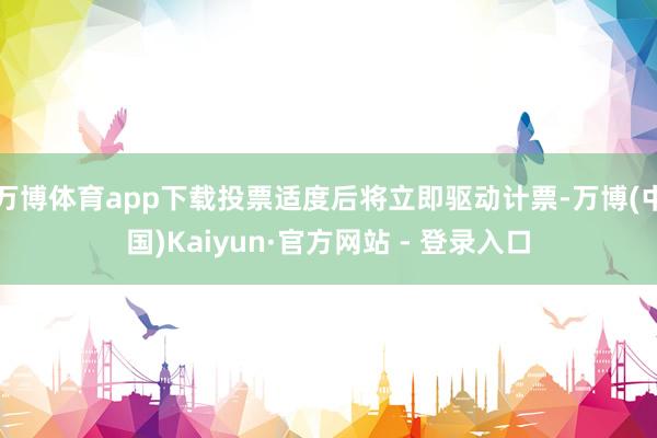 万博体育app下载投票适度后将立即驱动计票-万博(中国)Kaiyun·官方网站 - 登录入口