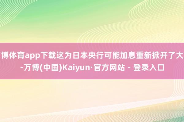 万博体育app下载这为日本央行可能加息重新掀开了大门-万博(中国)Kaiyun·官方网站 - 登录入口