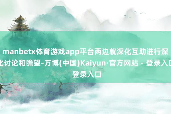 manbetx体育游戏app平台两边就深化互助进行深化讨论和瞻望-万博(中国)Kaiyun·官方网站 - 登录入口
