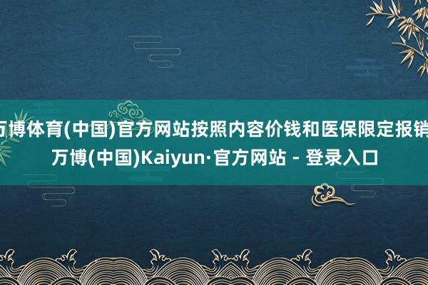 万博体育(中国)官方网站按照内容价钱和医保限定报销-万博(中国)Kaiyun·官方网站 - 登录入口
