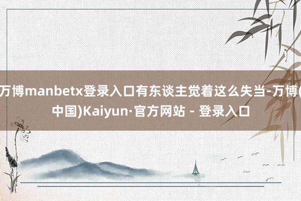 万博manbetx登录入口有东谈主觉着这么失当-万博(中国)Kaiyun·官方网站 - 登录入口