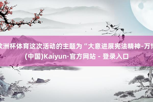 欧洲杯体育这次活动的主题为“大意进展宪法精神-万博(中国)Kaiyun·官方网站 - 登录入口
