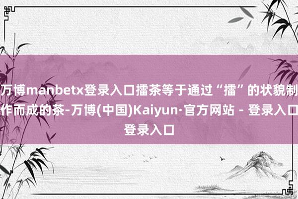 万博manbetx登录入口擂茶等于通过“擂”的状貌制作而成的茶-万博(中国)Kaiyun·官方网站 - 登录入口