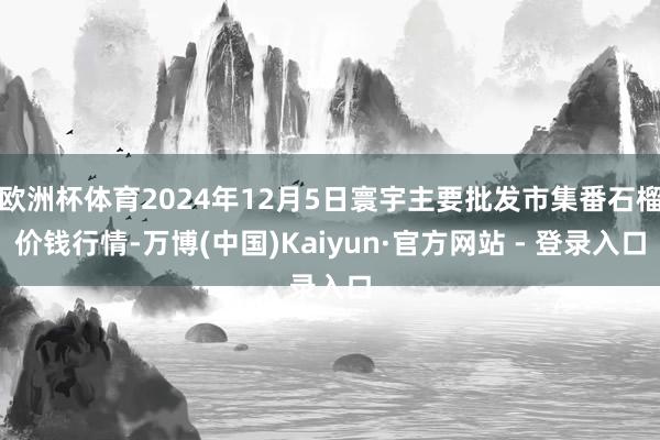 欧洲杯体育2024年12月5日寰宇主要批发市集番石榴价钱行情-万博(中国)Kaiyun·官方网站 - 登录入口