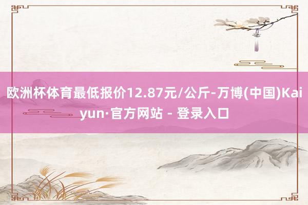 欧洲杯体育最低报价12.87元/公斤-万博(中国)Kaiyun·官方网站 - 登录入口