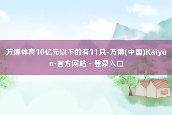 万博体育10亿元以下的有11只-万博(中国)Kaiyun·官方网站 - 登录入口