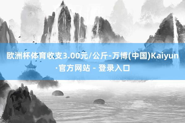 欧洲杯体育收支3.00元/公斤-万博(中国)Kaiyun·官方网站 - 登录入口