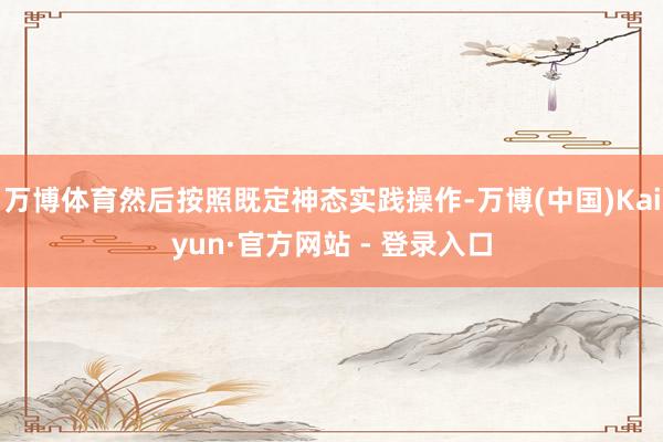万博体育然后按照既定神态实践操作-万博(中国)Kaiyun·官方网站 - 登录入口