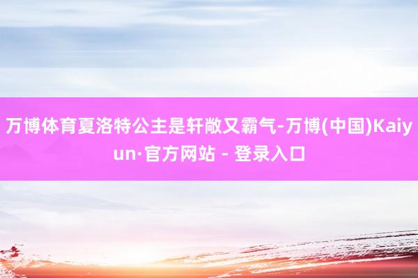 万博体育夏洛特公主是轩敞又霸气-万博(中国)Kaiyun·官方网站 - 登录入口