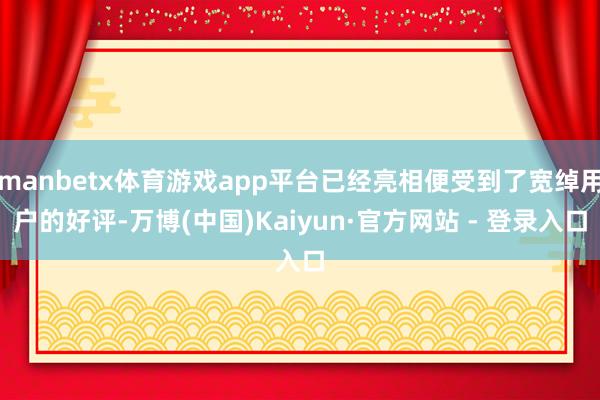 manbetx体育游戏app平台已经亮相便受到了宽绰用户的好评-万博(中国)Kaiyun·官方网站 - 登录入口