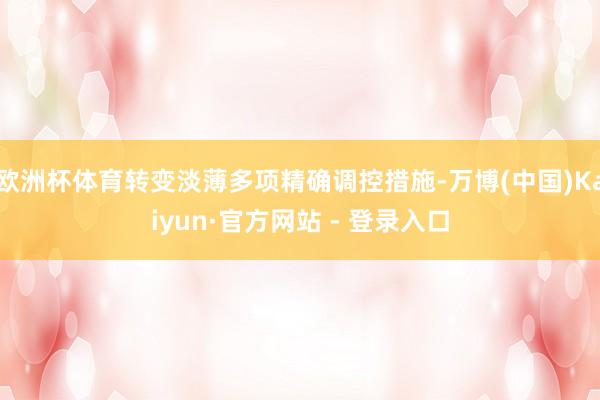 欧洲杯体育转变淡薄多项精确调控措施-万博(中国)Kaiyun·官方网站 - 登录入口